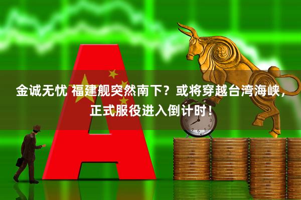 金诚无忧 福建舰突然南下？或将穿越台湾海峡，正式服役进入倒计时！