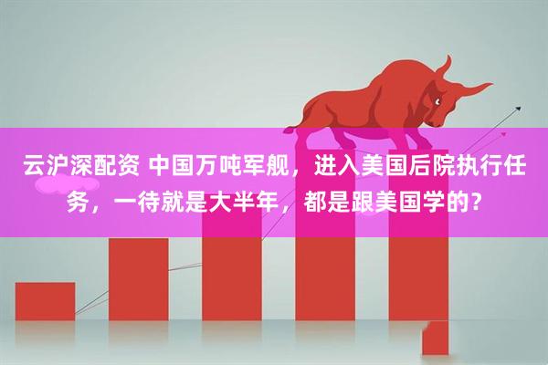 云沪深配资 中国万吨军舰，进入美国后院执行任务，一待就是大半年，都是跟美国学的？