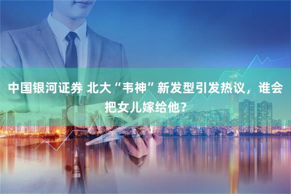 中国银河证券 北大“韦神”新发型引发热议，谁会把女儿嫁给他？