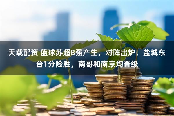 天载配资 篮球苏超8强产生，对阵出炉，盐城东台1分险胜，南哥和南京均晋级