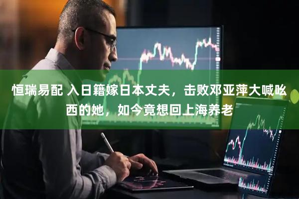 恒瑞易配 入日籍嫁日本丈夫，击败邓亚萍大喊吆西的她，如今竟想回上海养老