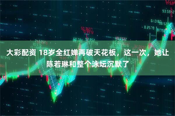 大彩配资 18岁全红婵再破天花板，这一次，她让陈若琳和整个泳坛沉默了
