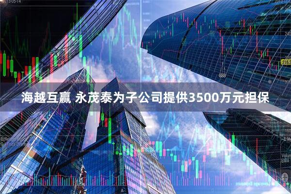 海越互赢 永茂泰为子公司提供3500万元担保
