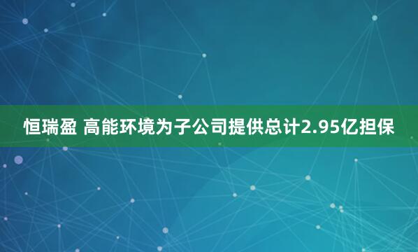 恒瑞盈 高能环境为子公司提供总计2.95亿担保