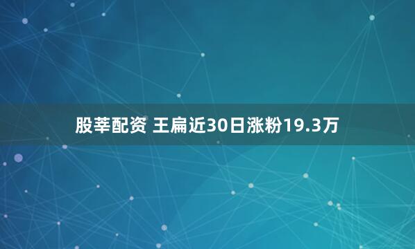 股莘配资 王扁近30日涨粉19.3万