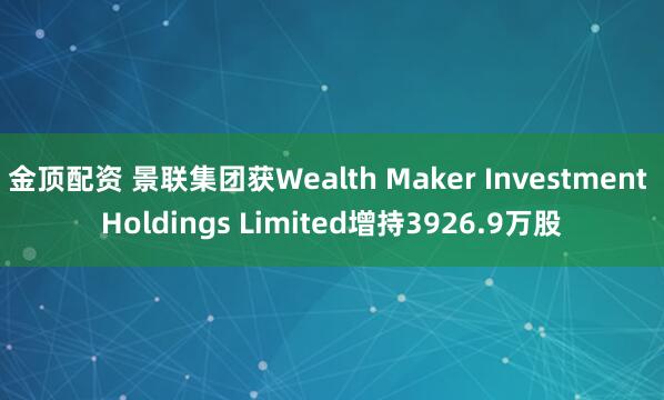 金顶配资 景联集团获Wealth Maker Investment Holdings Limited增持3926.9万股