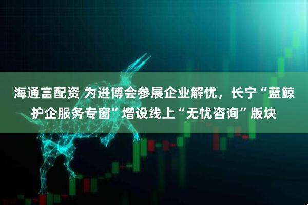 海通富配资 为进博会参展企业解忧，长宁“蓝鲸护企服务专窗”增设线上“无忧咨询”版块