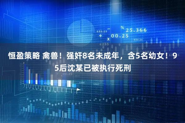 恒盈策略 禽兽！强奸8名未成年，含5名幼女！95后沈某已被执行死刑