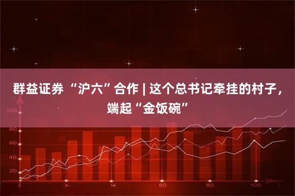 群益证券 “沪六”合作 | 这个总书记牵挂的村子，端起“金饭碗”