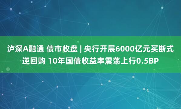 泸深A融通 债市收盘 | 央行开展6000亿元买断式逆回购 10年国债收益率震荡上行0.5BP