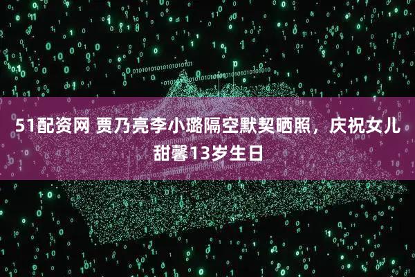 51配资网 贾乃亮李小璐隔空默契晒照,庆祝女儿甜馨13岁生日