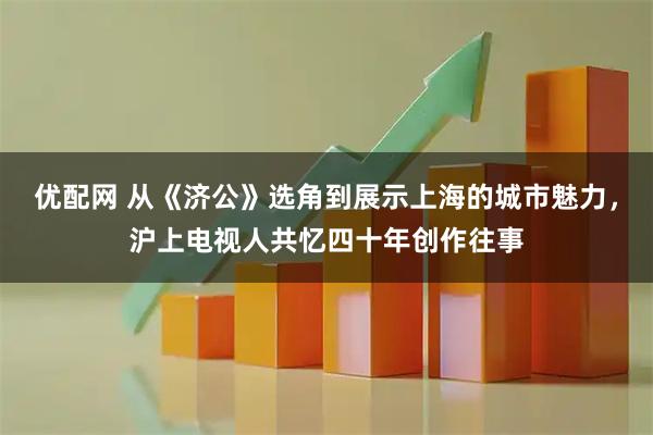优配网 从《济公》选角到展示上海的城市魅力，沪上电视人共忆四十年创作往事