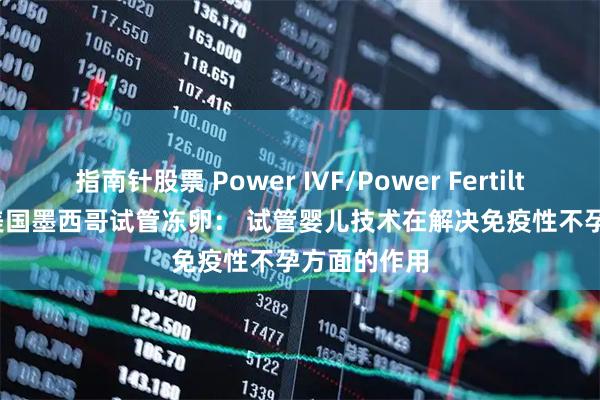 指南针股票 Power IVF/Power Fertiltiy Center美国墨西哥试管冻卵： 试管婴儿技术在解决免疫性不孕方面的作用