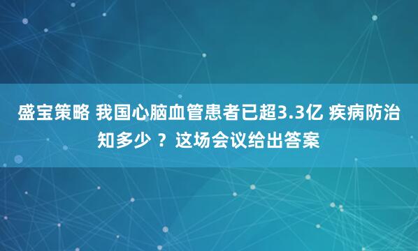 盛宝策略 我国心脑血管患者已超3.3亿 疾病防治知多少 ?这场会议给出答案