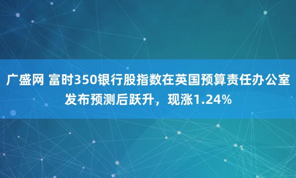 广盛网 富时350银行股指数在英国预算责任办公室发布预测后跃升，现涨1.24%