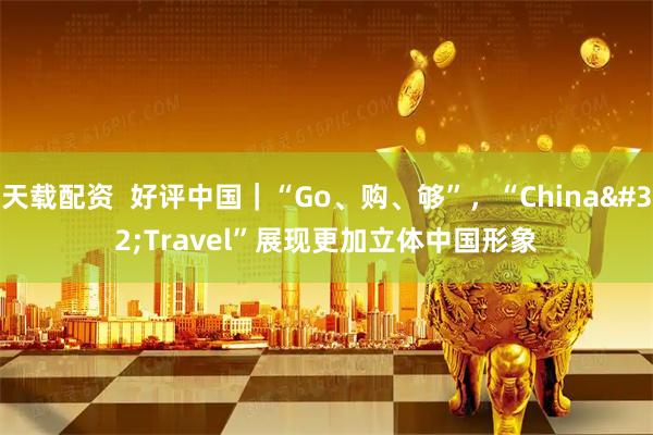 天载配资 好评中国|“Go、购、够”,“China Travel”展现更加立体中国形象