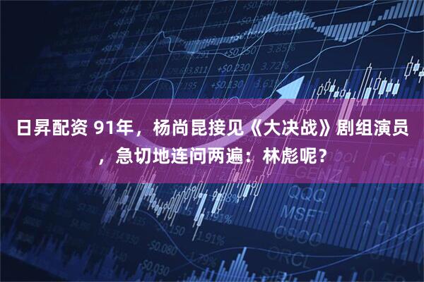 日昇配资 91年，杨尚昆接见《大决战》剧组演员，急切地连问两遍：林彪呢？