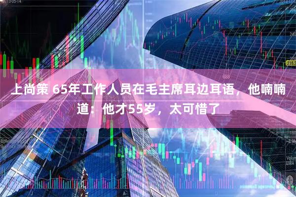 上尚策 65年工作人员在毛主席耳边耳语,他喃喃道:他才55岁,太可惜了