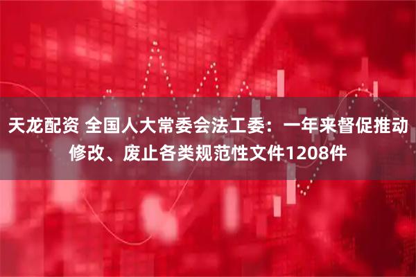 天龙配资 全国人大常委会法工委：一年来督促推动修改、废止各类规范性文件1208件