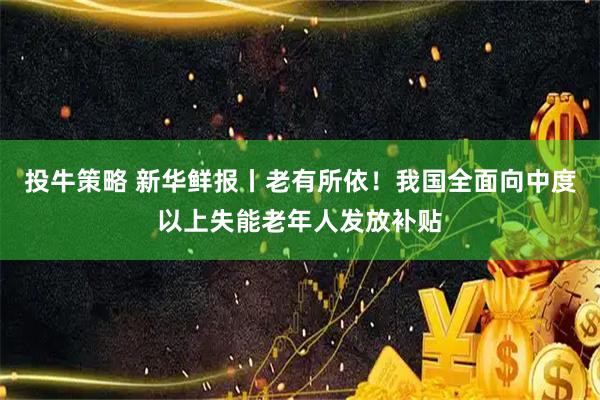 投牛策略 新华鲜报丨老有所依！我国全面向中度以上失能老年人发放补贴