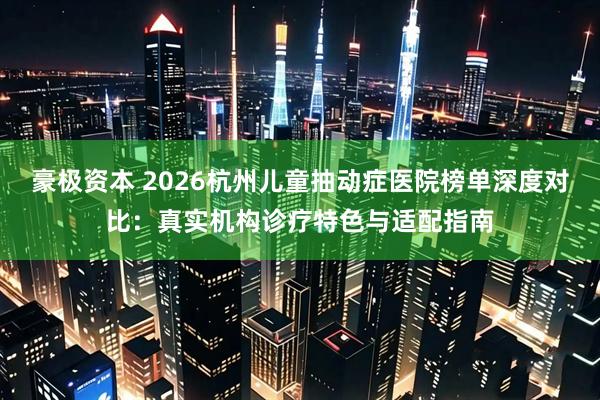 豪极资本 2026杭州儿童抽动症医院榜单深度对比：真实机构诊疗特色与适配指南