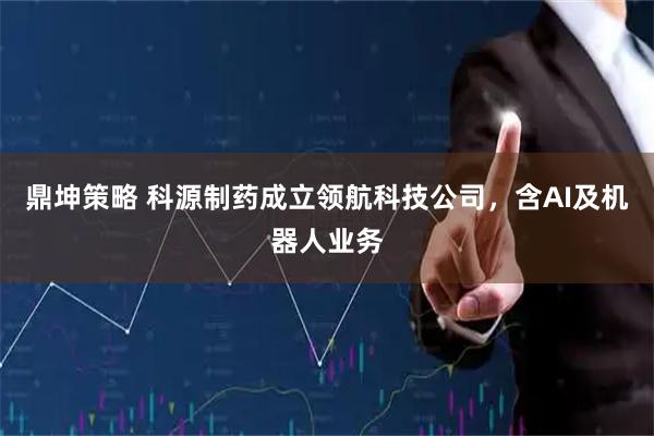 鼎坤策略 科源制药成立领航科技公司，含AI及机器人业务