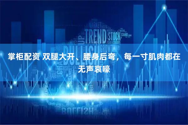 掌柜配资 双腿大开、腰身后弯，每一寸肌肉都在无声哀嚎