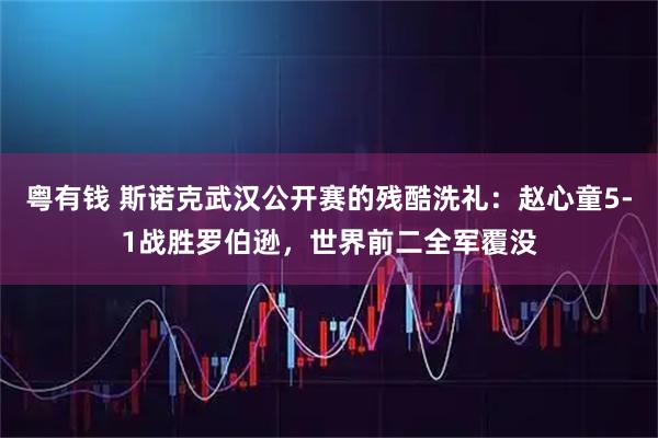 粤有钱 斯诺克武汉公开赛的残酷洗礼：赵心童5-1战胜罗伯逊，世界前二全军覆没