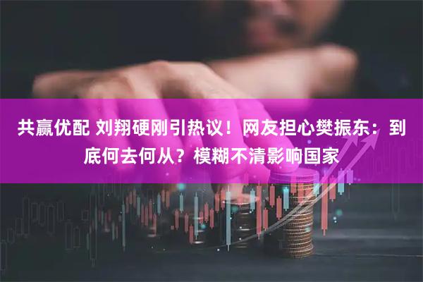 共赢优配 刘翔硬刚引热议！网友担心樊振东：到底何去何从？模糊不清影响国家