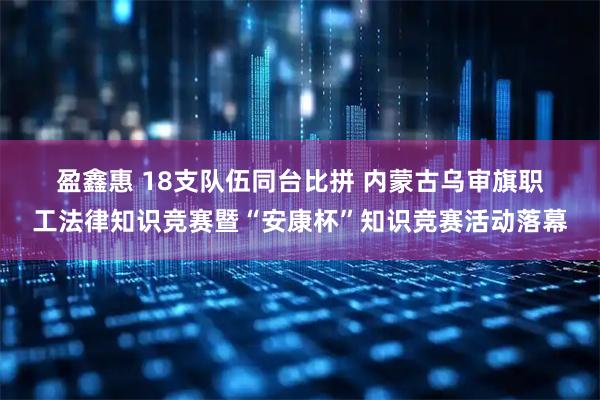 盈鑫惠 18支队伍同台比拼 内蒙古乌审旗职工法律知识竞赛暨“安康杯”知识竞赛活动落幕