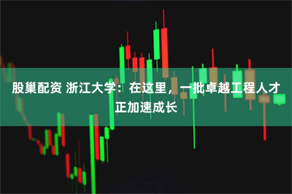 股巢配资 浙江大学：在这里，一批卓越工程人才正加速成长